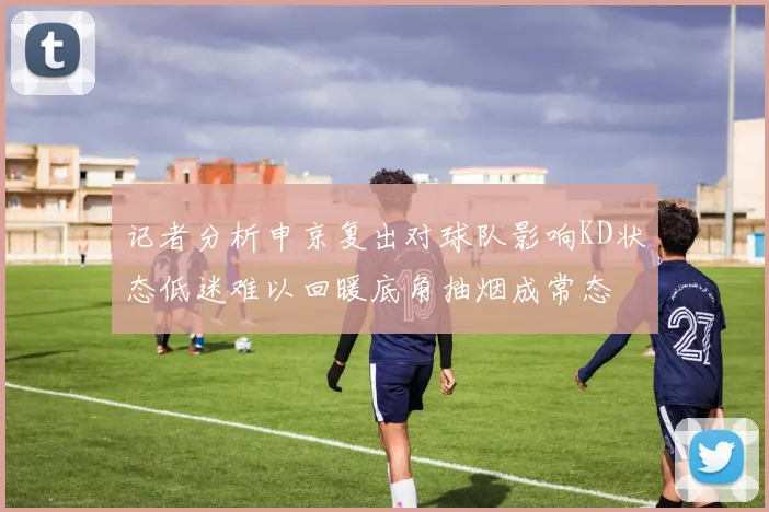 记者分析申京复出对球队影响KD状态低迷难以回暖底角抽烟成常态