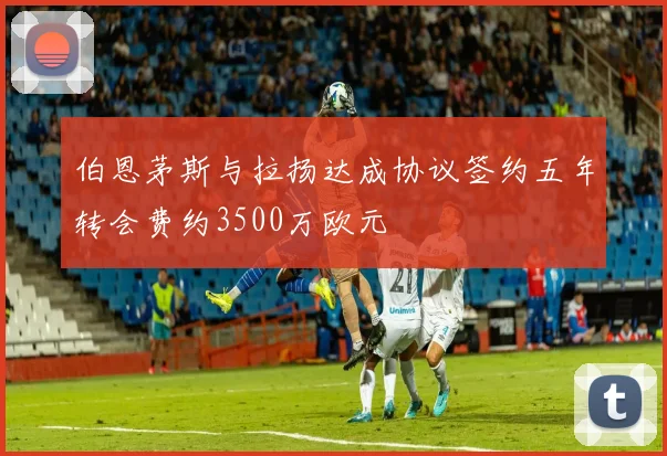 伯恩茅斯与拉扬达成协议签约五年转会费约3500万欧元