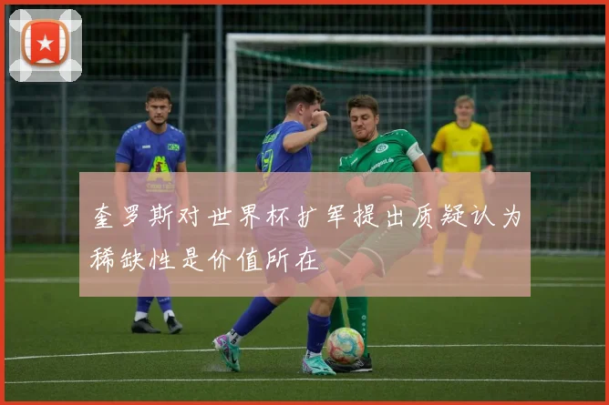 奎罗斯对世界杯扩军提出质疑认为稀缺性是价值所在