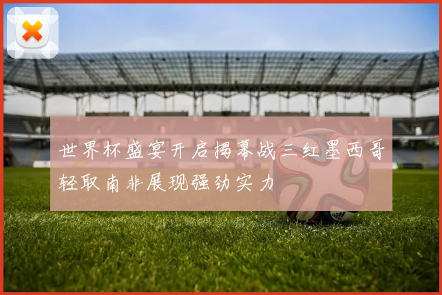 世界杯盛宴开启揭幕战三红墨西哥轻取南非展现强劲实力