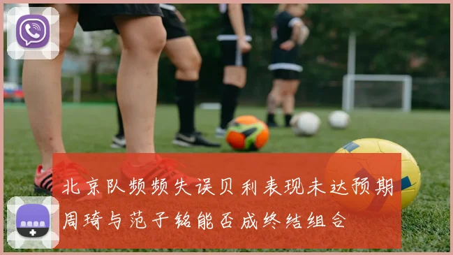 北京队频频失误贝利表现未达预期周琦与范子铭能否成终结组合
