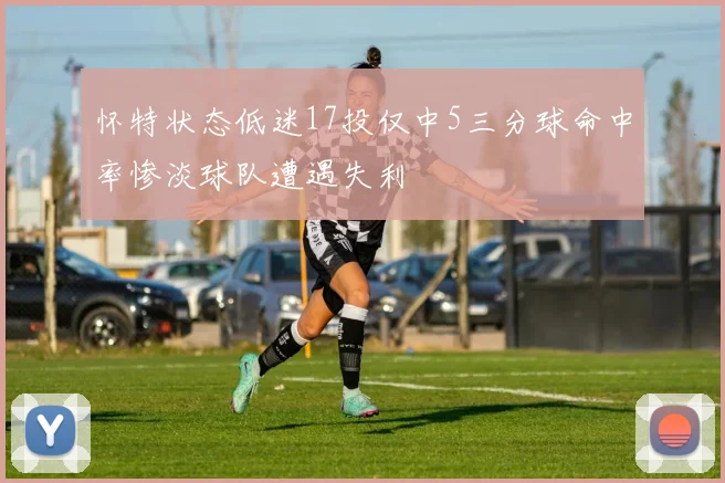 怀特状态低迷17投仅中5三分球命中率惨淡球队遭遇失利