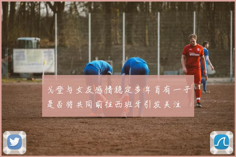 戈登与女友感情稳定多年育有一子是否将共同前往西班牙引发关注