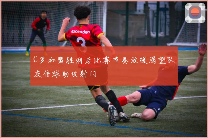 C罗加盟胜利后比赛节奏放缓渴望队友传球助攻射门