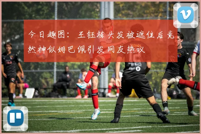 今日趣图：王钰栋头发被遮住后竟然神似姆巴佩引发网友热议