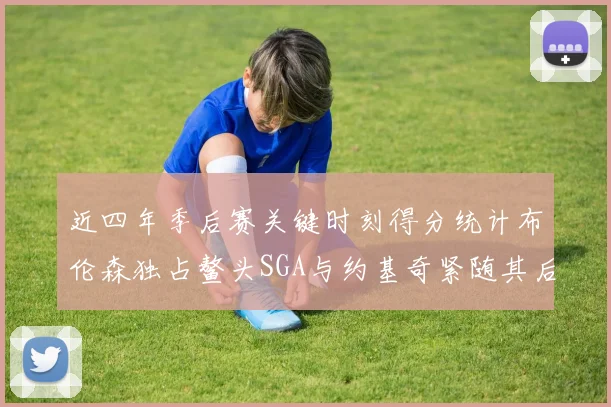 近四年季后赛关键时刻得分统计布伦森独占鳌头SGA与约基奇紧随其后