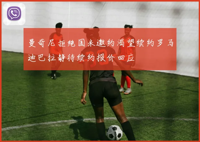曼奇尼拒绝国米邀约渴望续约罗马迪巴拉静待续约报价回应