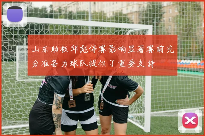山东助教邱彪停赛影响显著赛前充分准备为球队提供了重要支持