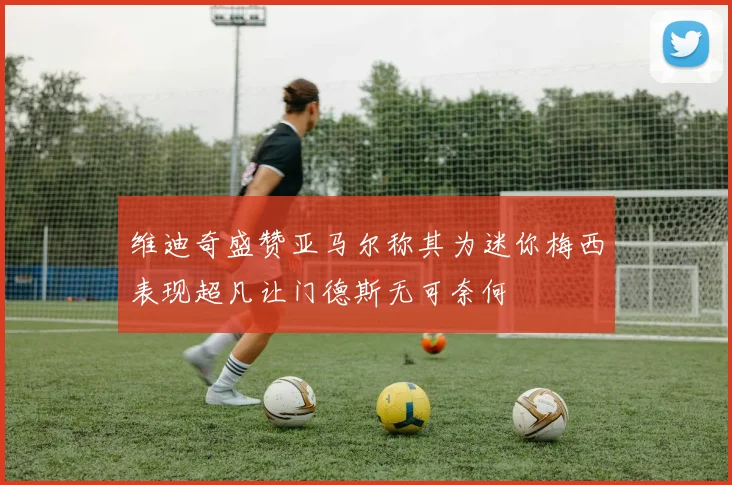 维迪奇盛赞亚马尔称其为迷你梅西表现超凡让门德斯无可奈何