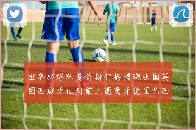 世界杯球队身价排行榜揭晓法国英国西班牙位列前三葡萄牙德国巴西身价均超九亿欧元