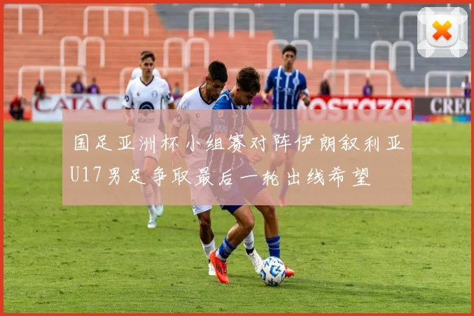 国足亚洲杯小组赛对阵伊朗叙利亚U17男足争取最后一轮出线希望