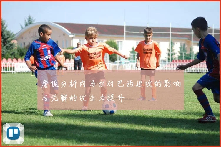 詹俊分析内马尔对巴西进攻的影响与无解的攻击力提升