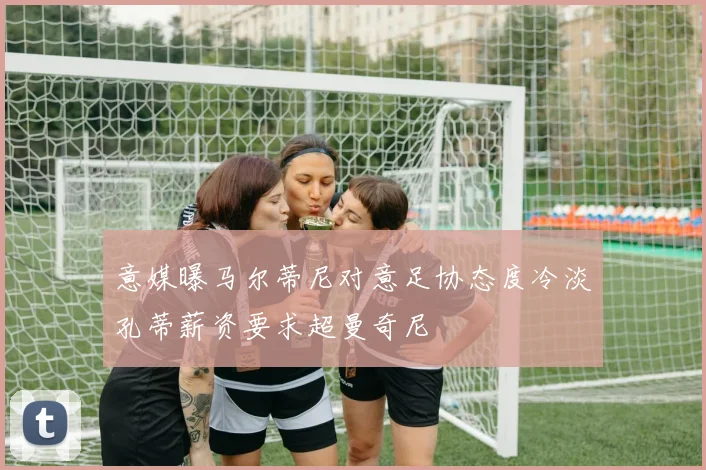 意媒曝马尔蒂尼对意足协态度冷淡孔蒂薪资要求超曼奇尼
