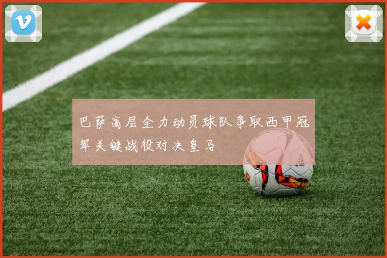 巴萨高层全力动员球队争取西甲冠军关键战役对决皇马