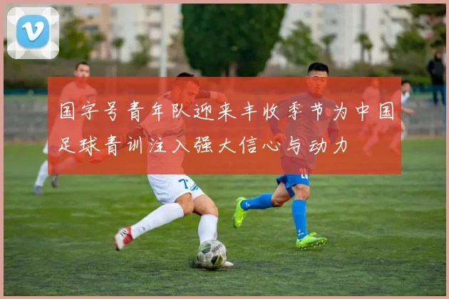 国字号青年队迎来丰收季节为中国足球青训注入强大信心与动力