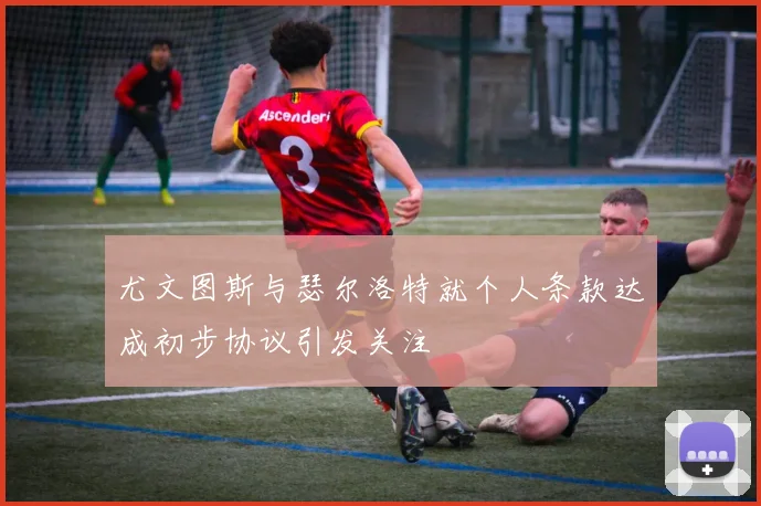 尤文图斯与瑟尔洛特就个人条款达成初步协议引发关注
